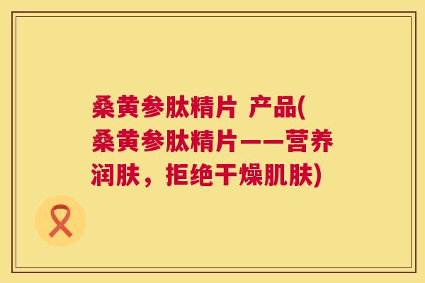 桑黄参肽精片 产品(桑黄参肽精片——营养润肤,拒绝干燥) 桑黄参肽精片 产品(桑黄参肽精片——营养润肤,拒绝干燥)