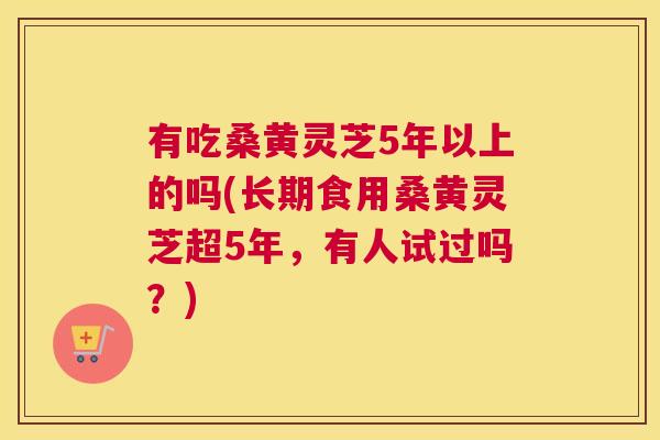 有吃桑黄灵芝5年以上的吗(长期食用桑黄灵芝超5年,有人试过吗?) 有吃桑黄灵芝5年以上的吗(长期食用桑黄灵芝超5年,有人试过吗?)