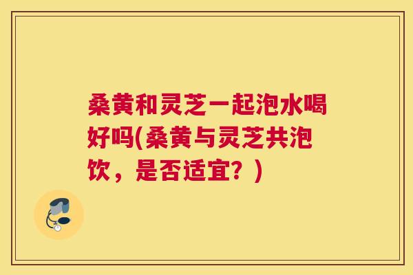 桑黄和灵芝一起泡水喝好吗(桑黄与灵芝共泡饮,是否适宜?) 桑黄和灵芝一起泡水喝好吗(桑黄与灵芝共泡饮,是否适宜?)