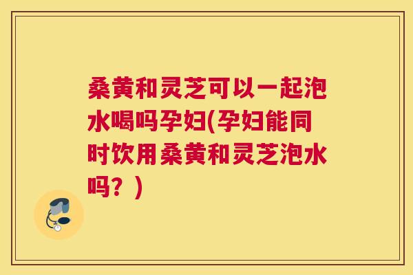桑黄和灵芝可以一起泡水喝吗孕妇(孕妇能同时饮用桑黄和灵芝泡水吗?) 桑黄和灵芝可以一起泡水喝吗孕妇(孕妇能同时饮用桑黄和灵芝泡水吗?)