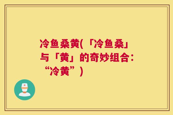 冷鱼桑黄(「冷鱼桑」与「黄」的奇妙组合:“冷黄”) 冷鱼桑黄(「冷鱼桑」与「黄」的奇妙组合:“冷黄”)