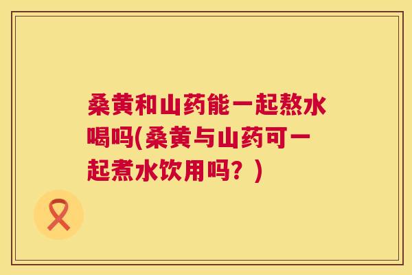 桑黄和山药能一起熬水喝吗(桑黄与山药可一起煮水饮用吗?) 桑黄和山药能一起熬水喝吗(桑黄与山药可一起煮水饮用吗?)