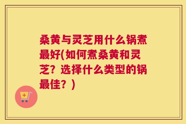 桑黄与灵芝用什么锅煮好(如何煮桑黄和灵芝?选择什么类型的锅佳?) 桑黄与灵芝用什么锅煮好(如何煮桑黄和灵芝?选择什么类型的锅佳?)