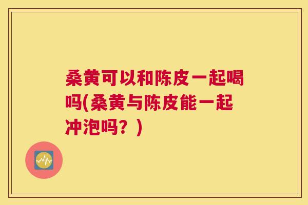 桑黄可以和陈皮一起喝吗(桑黄与陈皮能一起冲泡吗?) 桑黄可以和陈皮一起喝吗(桑黄与陈皮能一起冲泡吗?)