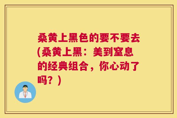 桑黄上黑色的要不要去(桑黄上黑:美到窒息的经典组合,你心动了吗?) 桑黄上黑色的要不要去(桑黄上黑:美到窒息的经典组合,你心动了吗?)