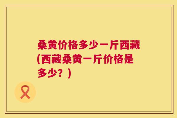 桑黄价格多少一斤西藏(西藏桑黄一斤价格是多少?) 桑黄价格多少一斤西藏(西藏桑黄一斤价格是多少?)