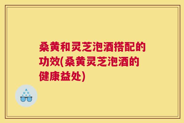 桑黄和灵芝泡酒搭配的功效(桑黄灵芝泡酒的健康益处) 桑黄和灵芝泡酒搭配的功效(桑黄灵芝泡酒的健康益处)