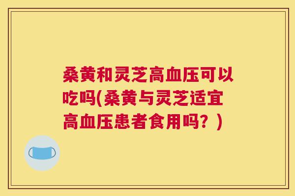 桑黄和灵芝高可以吃吗(桑黄与灵芝适宜高患者食用吗?) 桑黄和灵芝高可以吃吗(桑黄与灵芝适宜高患者食用吗?)