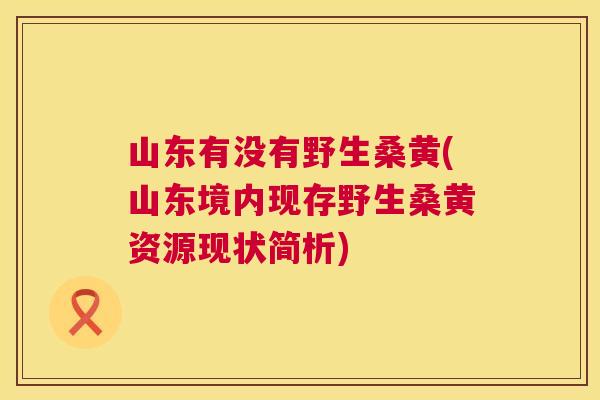 山东有没有野生桑黄(山东境内现存野生桑黄资源现状简析) 山东有没有野生桑黄(山东境内现存野生桑黄资源现状简析)