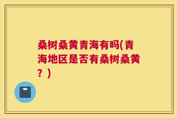 桑树桑黄青海有吗(青海地区是否有桑树桑黄?) 桑树桑黄青海有吗(青海地区是否有桑树桑黄?)