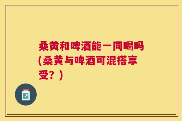 桑黄和啤酒能一同喝吗(桑黄与啤酒可混搭享受?) 桑黄和啤酒能一同喝吗(桑黄与啤酒可混搭享受?)