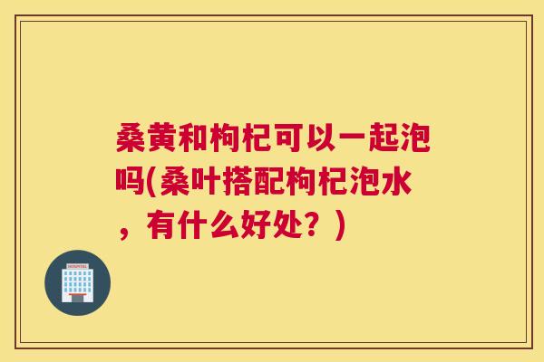 桑黄和枸杞可以一起泡吗(桑叶搭配枸杞泡水,有什么好处?) 桑黄和枸杞可以一起泡吗(桑叶搭配枸杞泡水,有什么好处?)