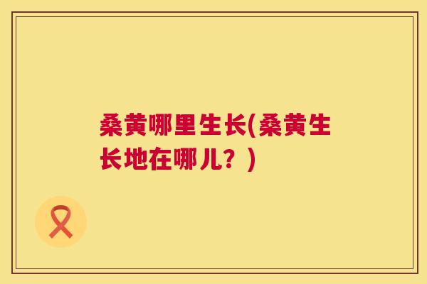桑黄哪里生长(桑黄生长地在哪儿?) 桑黄哪里生长(桑黄生长地在哪儿?)