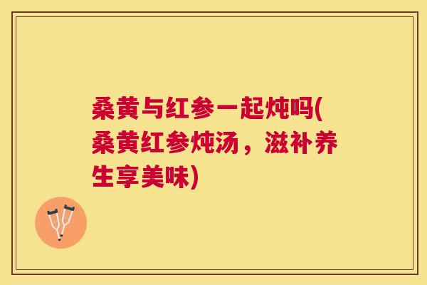 桑黄与红参一起炖吗(桑黄红参炖汤,滋补养生享美味) 桑黄与红参一起炖吗(桑黄红参炖汤,滋补养生享美味)