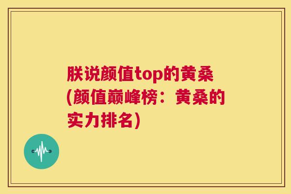 朕说颜值top的黄桑(颜值巅峰榜:黄桑的实力排名) 朕说颜值top的黄桑(颜值巅峰榜:黄桑的实力排名)