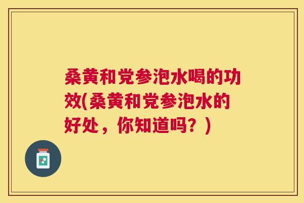 桑黄和党参泡水喝的功效(桑黄和党参泡水的好处,你知道吗?) 桑黄和党参泡水喝的功效(桑黄和党参泡水的好处,你知道吗?)