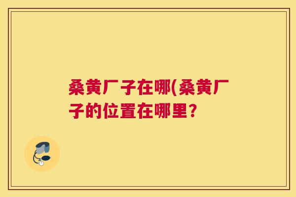 桑黄厂子在哪(桑黄厂子的位置在哪里? 桑黄厂子在哪(桑黄厂子的位置在哪里?