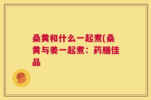 桑黄和什么一起煮(桑黄与姜一起煮:药膳佳品 桑黄和什么一起煮(桑黄与姜一起煮:药膳佳品