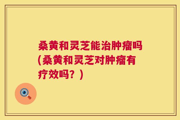 桑黄和灵芝能吗(桑黄和灵芝对有疗效吗?) 桑黄和灵芝能吗(桑黄和灵芝对有疗效吗?)
