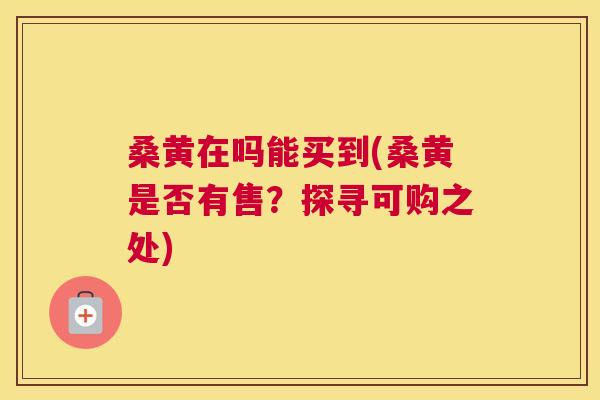 桑黄在吗能买到(桑黄是否有售?探寻可购之处) 桑黄在吗能买到(桑黄是否有售?探寻可购之处)
