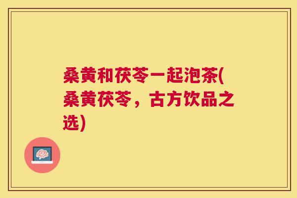 桑黄和茯苓一起泡茶(桑黄茯苓,古方饮品之选) 桑黄和茯苓一起泡茶(桑黄茯苓,古方饮品之选)