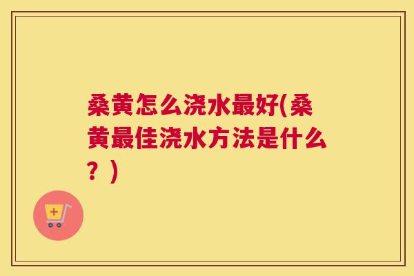桑黄怎么浇水好(桑黄佳浇水方法是什么?) 桑黄怎么浇水好(桑黄佳浇水方法是什么?)