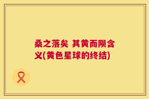 桑之落矣 其黄而陨含义(黄色星球的终结) 桑之落矣 其黄而陨含义(黄色星球的终结)