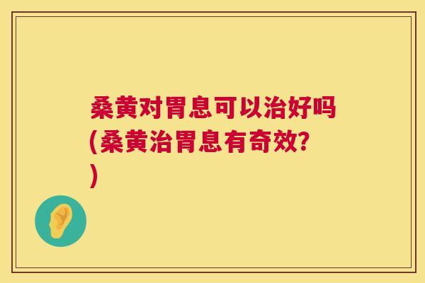 桑黄对胃息可以好吗(桑黄胃息有奇效?) 桑黄对胃息可以好吗(桑黄胃息有奇效?)