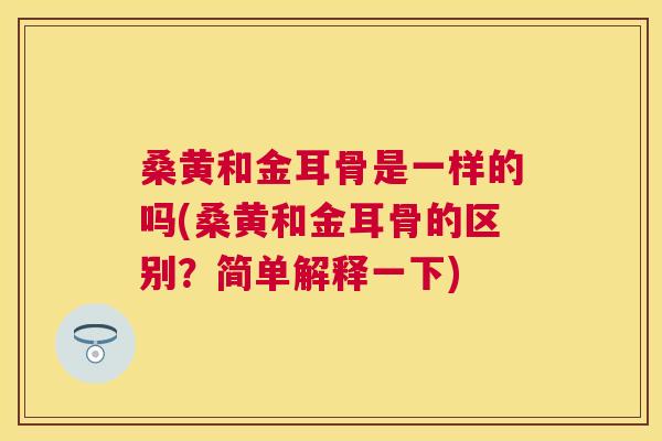 桑黄和金耳骨是一样的吗(桑黄和金耳骨的区别?简单解释一下) 桑黄和金耳骨是一样的吗(桑黄和金耳骨的区别?简单解释一下)