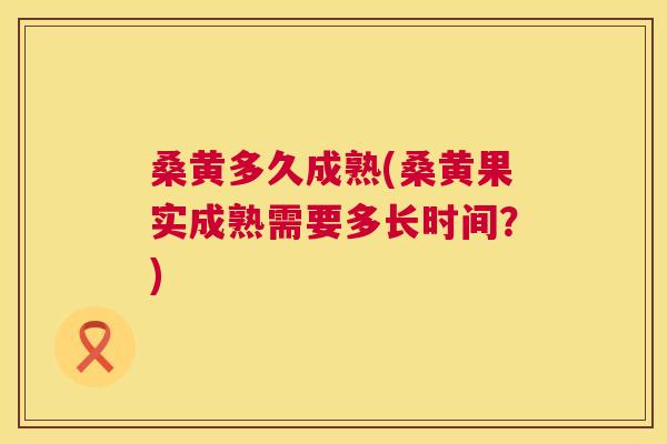 桑黄多久成熟(桑黄果实成熟需要多长时间？)