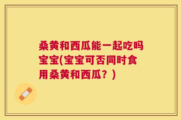 桑黄和西瓜能一起吃吗宝宝(宝宝可否同时食用桑黄和西瓜?) 桑黄和西瓜能一起吃吗宝宝(宝宝可否同时食用桑黄和西瓜?)