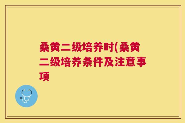桑黄二级培养时(桑黄二级培养条件及注意事项