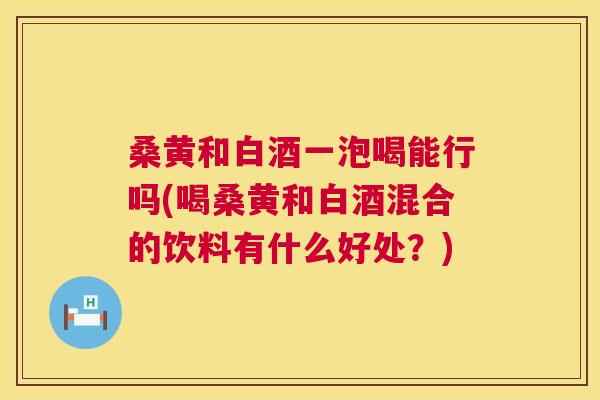 桑黄和白酒一泡喝能行吗(喝桑黄和白酒混合的饮料有什么好处?) 桑黄和白酒一泡喝能行吗(喝桑黄和白酒混合的饮料有什么好处?)