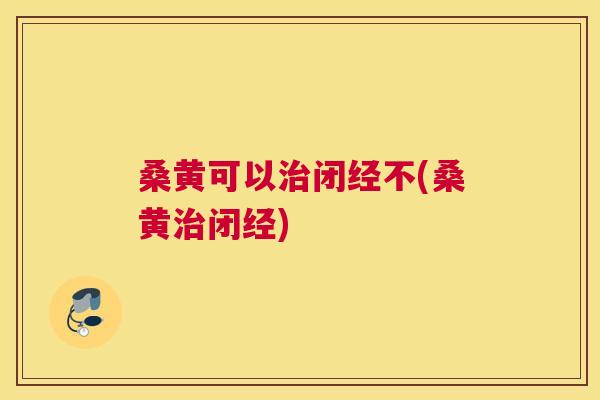 桑黄可以闭经不(桑黄闭经) 桑黄可以闭经不(桑黄闭经)