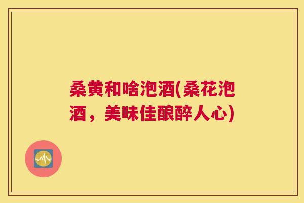 桑黄和啥泡酒(桑花泡酒,美味佳酿醉人心) 桑黄和啥泡酒(桑花泡酒,美味佳酿醉人心)