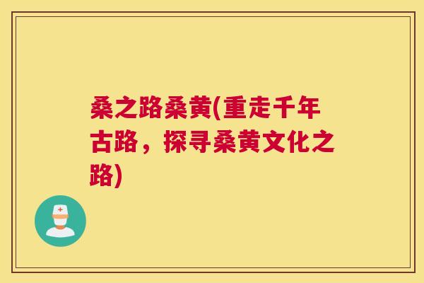桑之路桑黄(重走千年古路,探寻桑黄文化之路) 桑之路桑黄(重走千年古路,探寻桑黄文化之路)