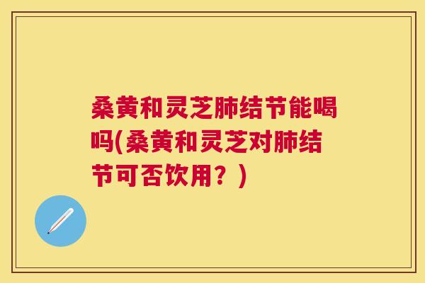 桑黄和灵芝结节能喝吗(桑黄和灵芝对结节可否饮用?) 桑黄和灵芝结节能喝吗(桑黄和灵芝对结节可否饮用?)