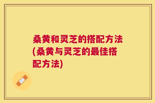 桑黄和灵芝的搭配方法(桑黄与灵芝的佳搭配方法) 桑黄和灵芝的搭配方法(桑黄与灵芝的佳搭配方法)
