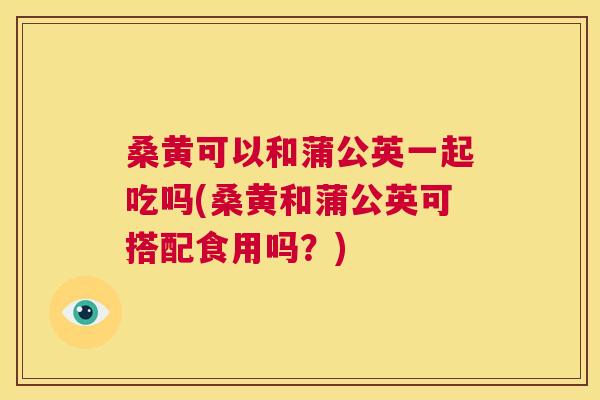 桑黄可以和蒲公英一起吃吗(桑黄和蒲公英可搭配食用吗?) 桑黄可以和蒲公英一起吃吗(桑黄和蒲公英可搭配食用吗?)