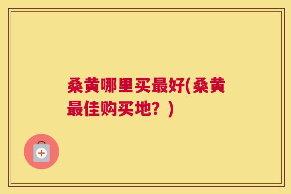 桑黄哪里买好(桑黄佳购买地？)