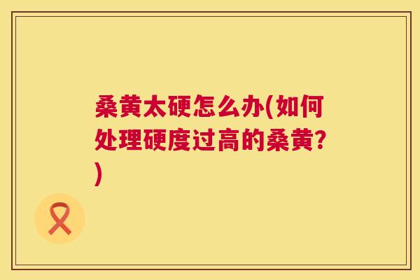 桑黄太硬怎么办(如何处理硬度过高的桑黄?) 桑黄太硬怎么办(如何处理硬度过高的桑黄?)