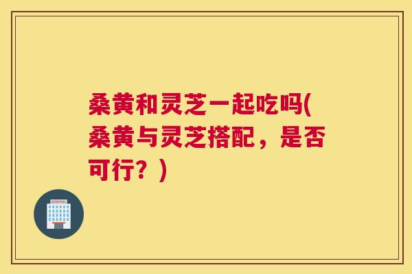 桑黄和灵芝一起吃吗(桑黄与灵芝搭配,是否可行?) 桑黄和灵芝一起吃吗(桑黄与灵芝搭配,是否可行?)