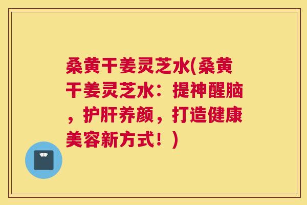 桑黄干姜灵芝水(桑黄干姜灵芝水:提神醒脑,养颜,打造健康美容新方式!) 桑黄干姜灵芝水(桑黄干姜灵芝水:提神醒脑,养颜,打造健康美容新方式!)