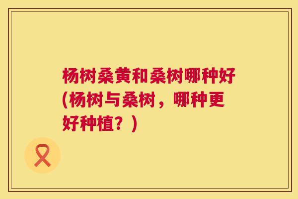 杨树桑黄和桑树哪种好(杨树与桑树,哪种更好种植?) 杨树桑黄和桑树哪种好(杨树与桑树,哪种更好种植?)