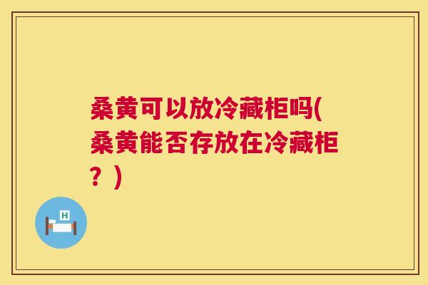 桑黄可以放冷藏柜吗(桑黄能否存放在冷藏柜?) 桑黄可以放冷藏柜吗(桑黄能否存放在冷藏柜?)