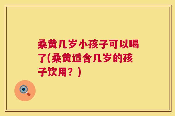 桑黄几岁小孩子可以喝了(桑黄适合几岁的孩子饮用?) 桑黄几岁小孩子可以喝了(桑黄适合几岁的孩子饮用?)