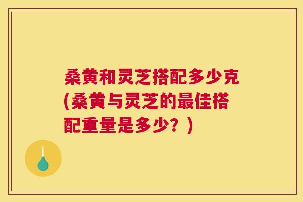 桑黄和灵芝搭配多少克(桑黄与灵芝的佳搭配重量是多少?) 桑黄和灵芝搭配多少克(桑黄与灵芝的佳搭配重量是多少?)