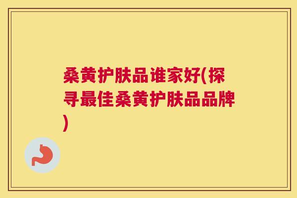 桑黄护肤品谁家好(探寻佳桑黄护肤品品牌) 桑黄护肤品谁家好(探寻佳桑黄护肤品品牌)