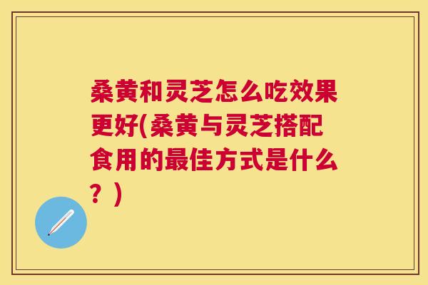 桑黄和灵芝怎么吃效果更好(桑黄与灵芝搭配食用的佳方式是什么?) 桑黄和灵芝怎么吃效果更好(桑黄与灵芝搭配食用的佳方式是什么?)