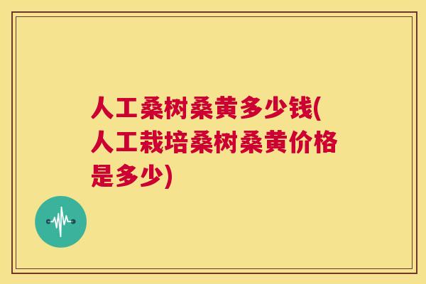 人工桑树桑黄多少钱(人工栽培桑树桑黄价格是多少) 人工桑树桑黄多少钱(人工栽培桑树桑黄价格是多少)